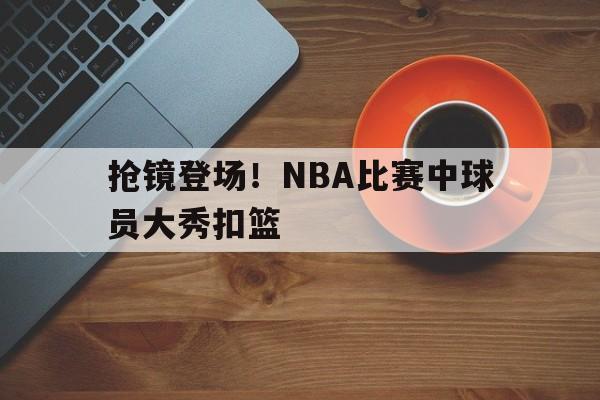 抢镜登场！NBA比赛中球员大秀扣篮的简单介绍